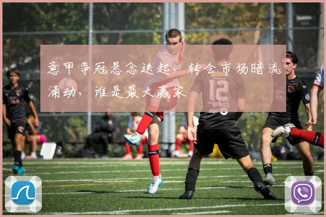 意甲争冠悬念迭起，转会市场暗流涌动，谁是最大赢家