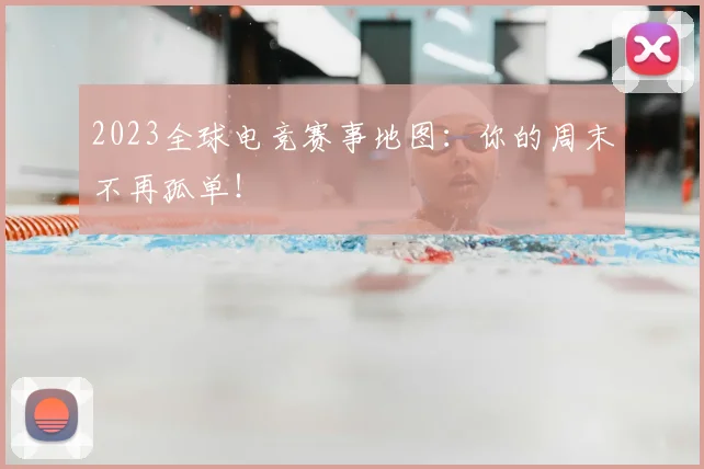 2023全球电竞赛事地图：你的周末不再孤单！