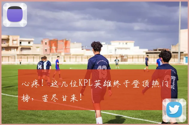 心疼！这几位KPL英雄终于登顶热门榜，苦尽甘来！