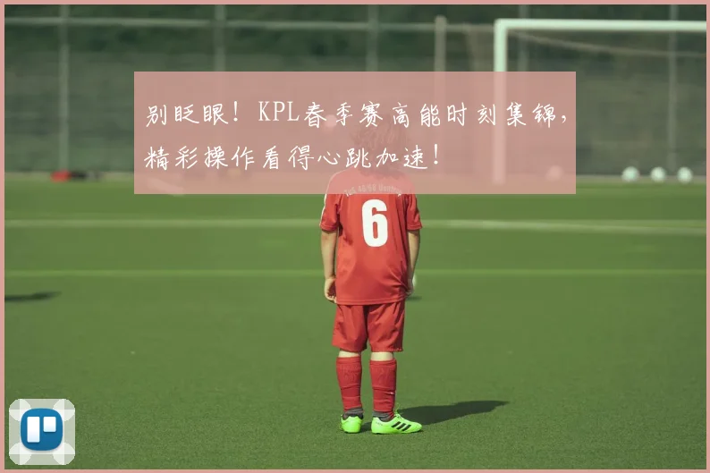别眨眼！KPL春季赛高能时刻集锦，精彩操作看得心跳加速！