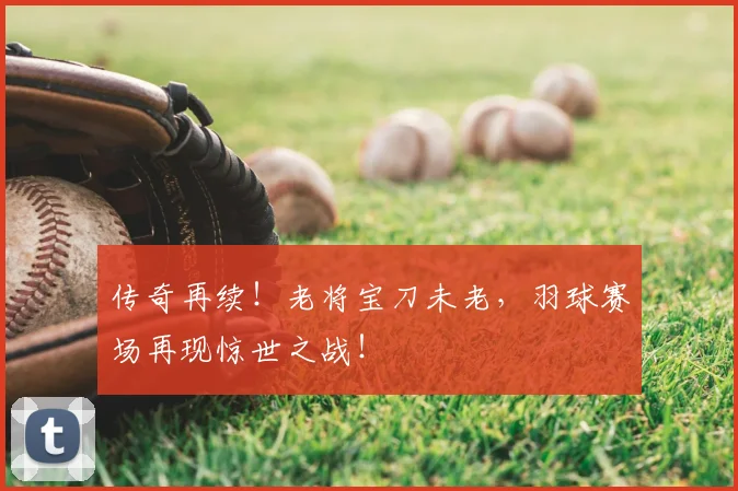 传奇再续！老将宝刀未老，羽球赛场再现惊世之战！