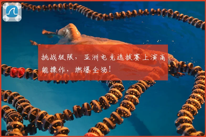 挑战极限，亚洲电竞选拔赛上演高能操作，燃爆全场！