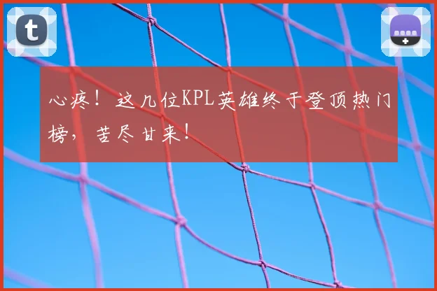 心疼！这几位KPL英雄终于登顶热门榜，苦尽甘来！