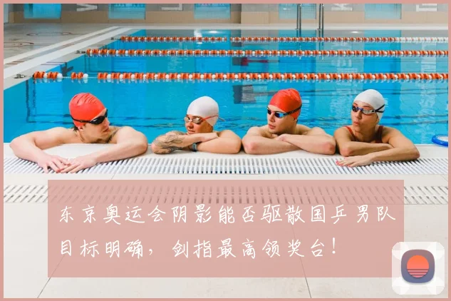 东京奥运会阴影能否驱散国乒男队目标明确，剑指最高领奖台！
