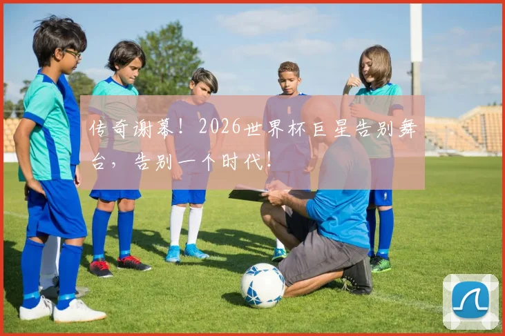 传奇谢幕！2026世界杯巨星告别舞台，告别一个时代！