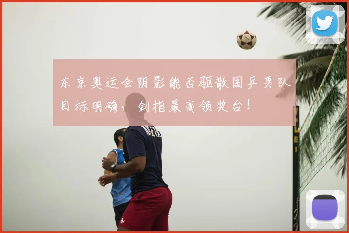 东京奥运会阴影能否驱散国乒男队目标明确，剑指最高领奖台！