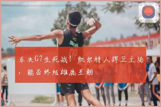 东决G7生死战！凯尔特人捍卫主场，能否终结雄鹿王朝