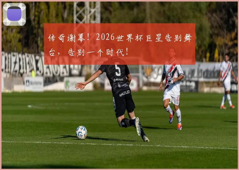 传奇谢幕！2026世界杯巨星告别舞台，告别一个时代！