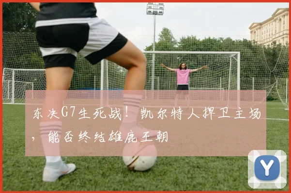 东决G7生死战！凯尔特人捍卫主场，能否终结雄鹿王朝